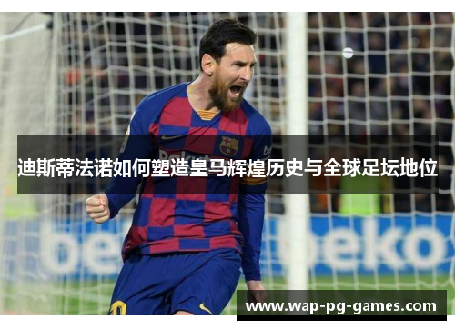 迪斯蒂法诺如何塑造皇马辉煌历史与全球足坛地位